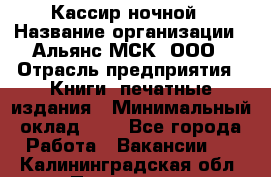 Кассир ночной › Название организации ­ Альянс-МСК, ООО › Отрасль предприятия ­ Книги, печатные издания › Минимальный оклад ­ 1 - Все города Работа » Вакансии   . Калининградская обл.,Приморск г.